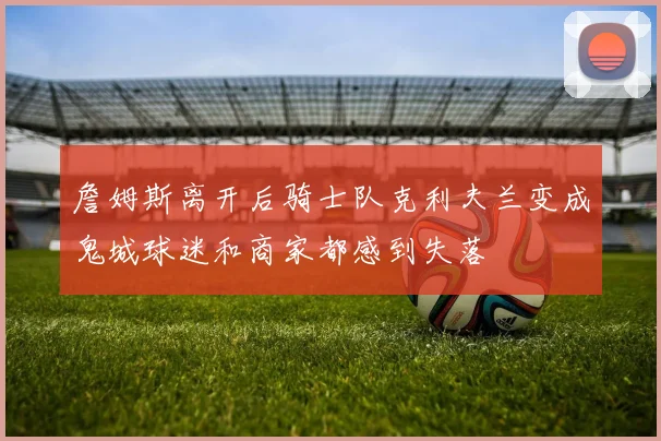 詹姆斯离开后骑士队克利夫兰变成鬼城球迷和商家都感到失落
