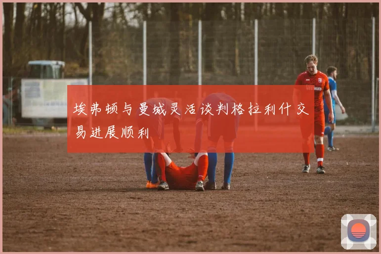 埃弗顿与曼城灵活谈判格拉利什交易进展顺利