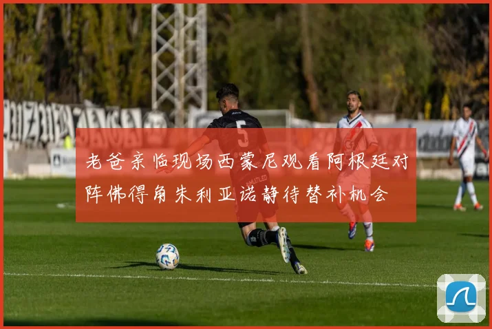 老爸亲临现场西蒙尼观看阿根廷对阵佛得角朱利亚诺静待替补机会