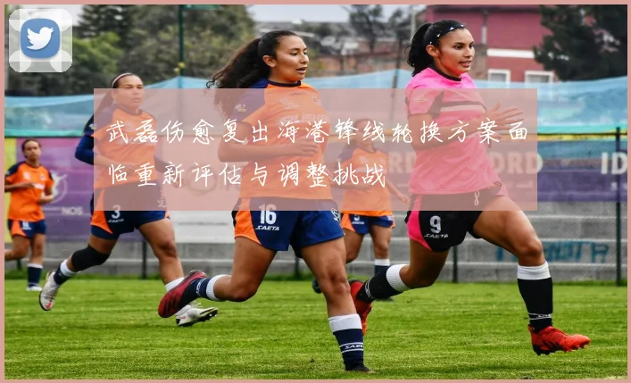 武磊伤愈复出海港锋线轮换方案面临重新评估与调整挑战