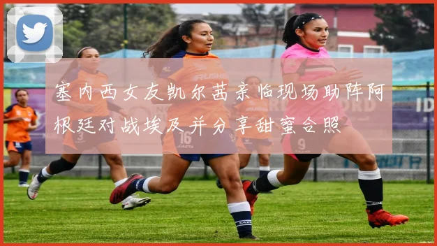 塞内西女友凯尔茜亲临现场助阵阿根廷对战埃及并分享甜蜜合照