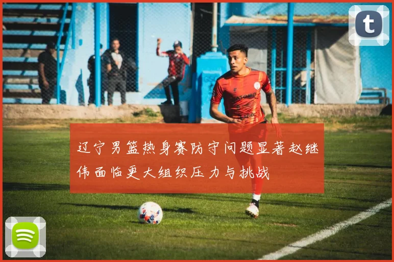 辽宁男篮热身赛防守问题显著赵继伟面临更大组织压力与挑战