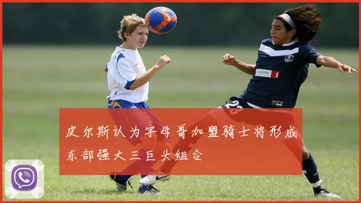 皮尔斯认为字母哥加盟骑士将形成东部强大三巨头组合