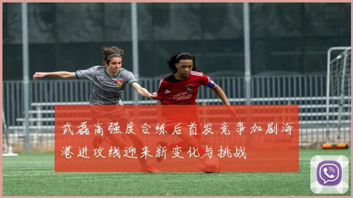 武磊高强度合练后首发竞争加剧海港进攻线迎来新变化与挑战