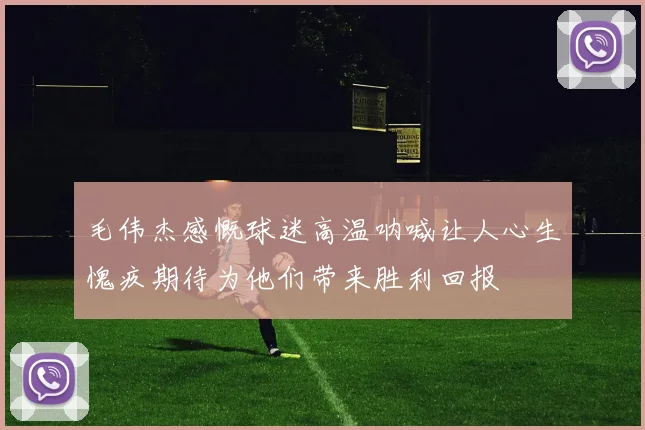毛伟杰感慨球迷高温呐喊让人心生愧疚期待为他们带来胜利回报